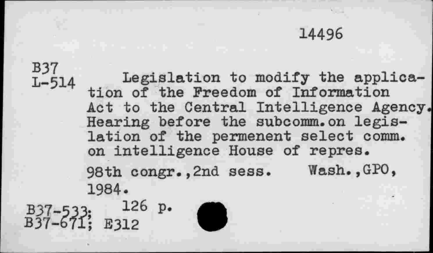 ﻿14496
B37
L-514
Legislation to modify the application of the Freedom of Information Act to the Central Intelligence Agency Hearing before the subcomm.on legislation of the permenent select comm, on intelligence House of repres.
98th congr.,2nd sess.
1984.
Wash.,GPO,
B37-533;	126 P*
B37-671; E312